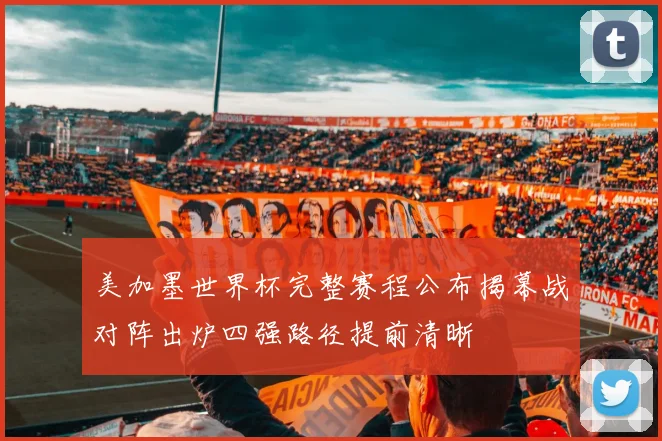 美加墨世界杯完整赛程公布揭幕战对阵出炉四强路径提前清晰