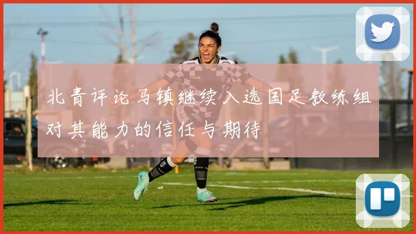 北青评论马镇继续入选国足教练组对其能力的信任与期待