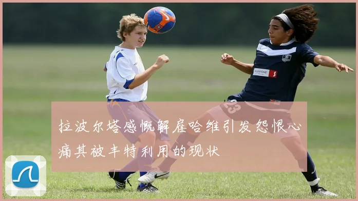 拉波尔塔感慨解雇哈维引发怨恨心痛其被丰特利用的现状