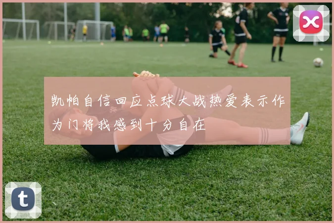 凯帕自信回应点球大战热爱表示作为门将我感到十分自在