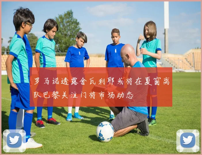 罗马诺透露舍瓦利耶或将在夏窗离队巴黎关注门将市场动态