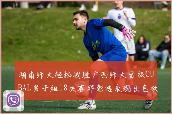 湖南师大轻松战胜广西师大晋级CUBAL男子组18决赛邓彰浩表现出色砍下26分7篮板