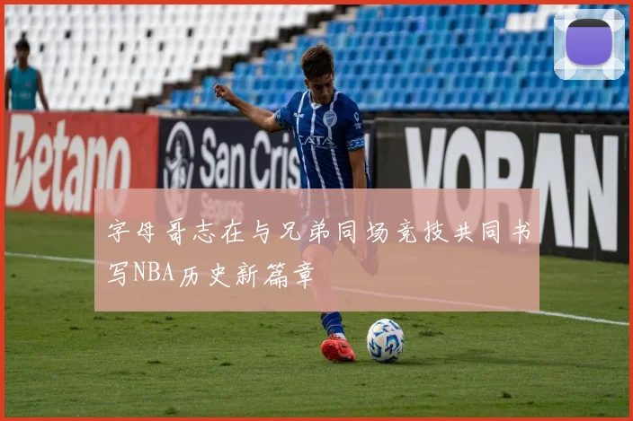 字母哥志在与兄弟同场竞技共同书写NBA历史新篇章