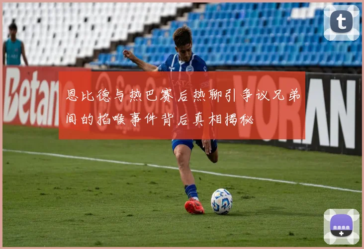 恩比德与热巴赛后热聊引争议兄弟间的掐喉事件背后真相揭秘