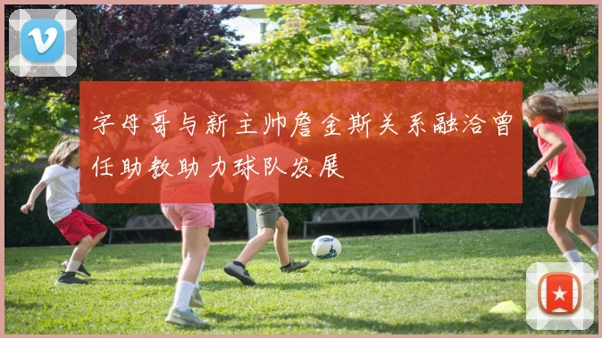 字母哥与新主帅詹金斯关系融洽曾任助教助力球队发展