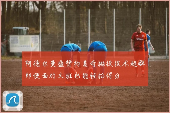 阿德尔曼盛赞约基奇抛投技术超群即便面对文班也能轻松得分