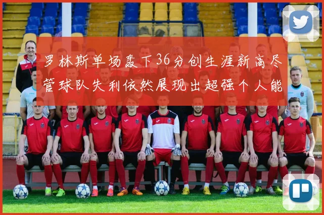 罗林斯单场轰下36分创生涯新高尽管球队失利依然展现出超强个人能力
